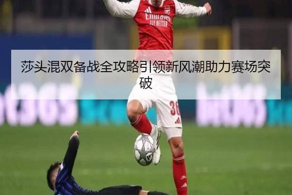 莎头混双备战全攻略引领新风潮助力赛场突破